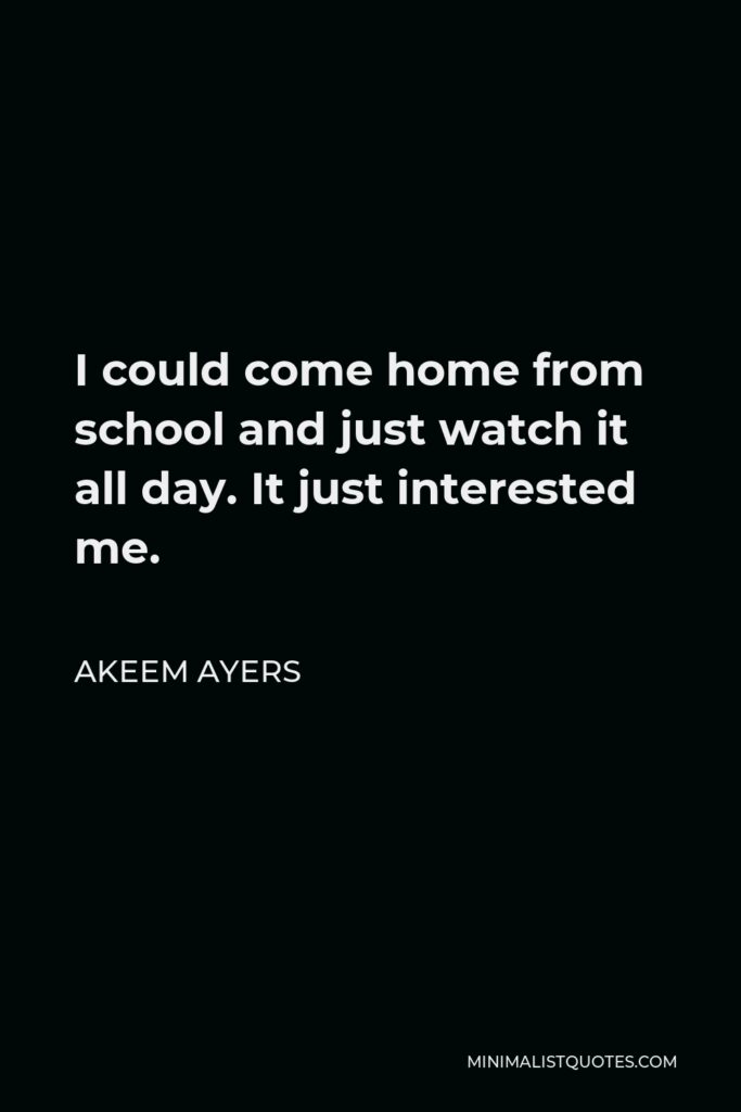 Akeem Ayers Quote - I could come home from school and just watch it all day. It just interested me.