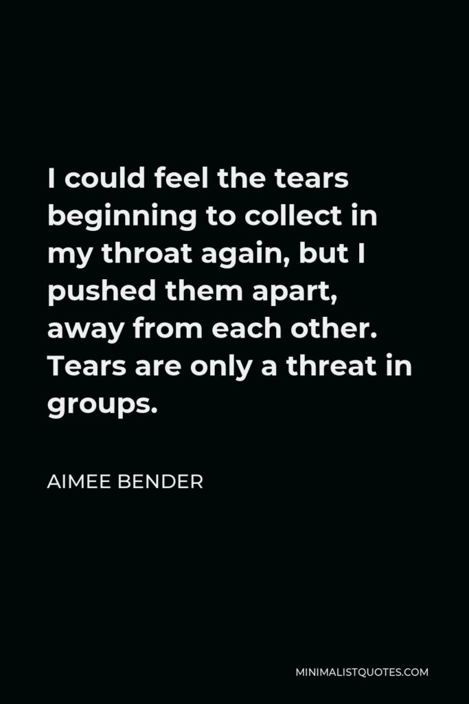Aimee Bender Quote - I could feel the tears beginning to collect in my throat again, but I pushed them apart, away from each other. Tears are only a threat in groups.