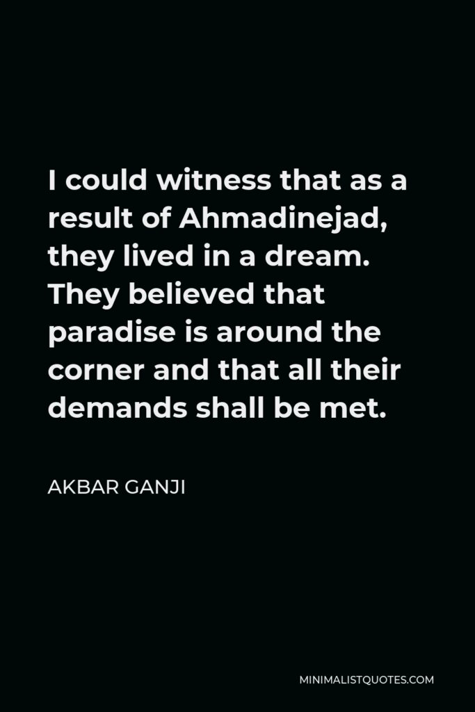 Akbar Ganji Quote - I could witness that as a result of Ahmadinejad, they lived in a dream. They believed that paradise is around the corner and that all their demands shall be met.