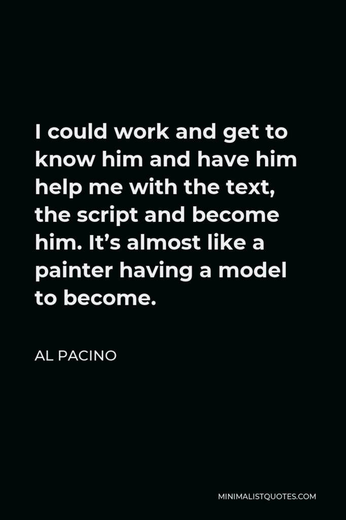 Al Pacino Quote - I could work and get to know him and have him help me with the text, the script and become him. It’s almost like a painter having a model to become.