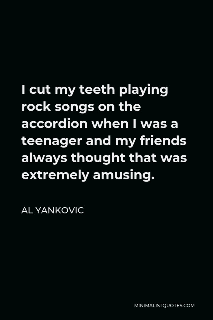 Al Yankovic Quote - I cut my teeth playing rock songs on the accordion when I was a teenager and my friends always thought that was extremely amusing.