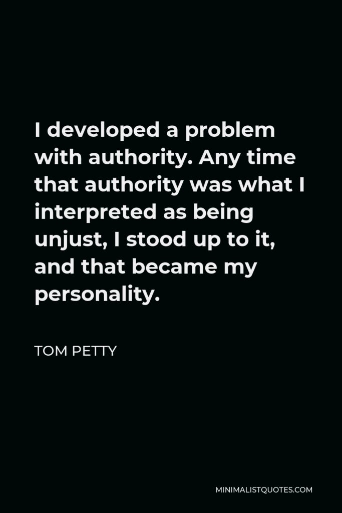 Tom Petty Quote - I developed a problem with authority. Any time that authority was what I interpreted as being unjust, I stood up to it, and that became my personality.