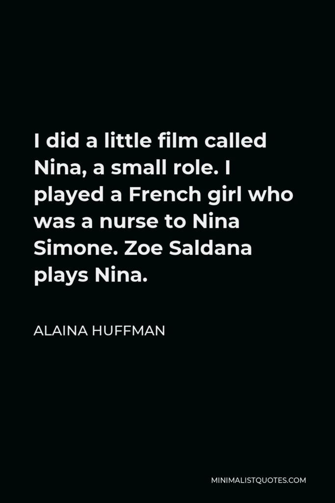 Alaina Huffman Quote - I did a little film called Nina, a small role. I played a French girl who was a nurse to Nina Simone. Zoe Saldana plays Nina.