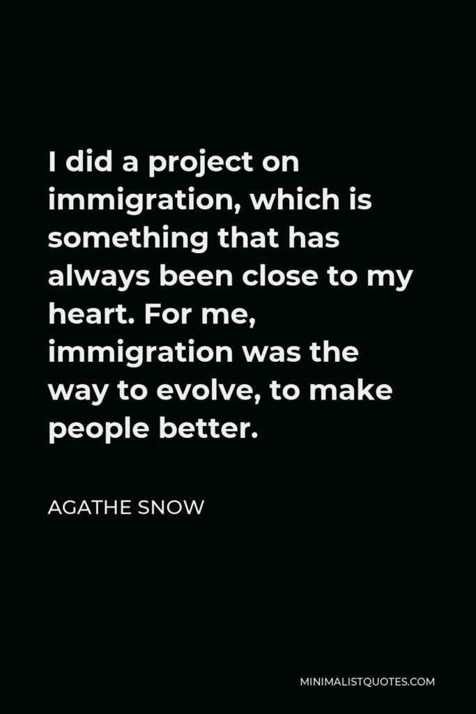 Agathe Snow Quote - I did a project on immigration, which is something that has always been close to my heart. For me, immigration was the way to evolve, to make people better.