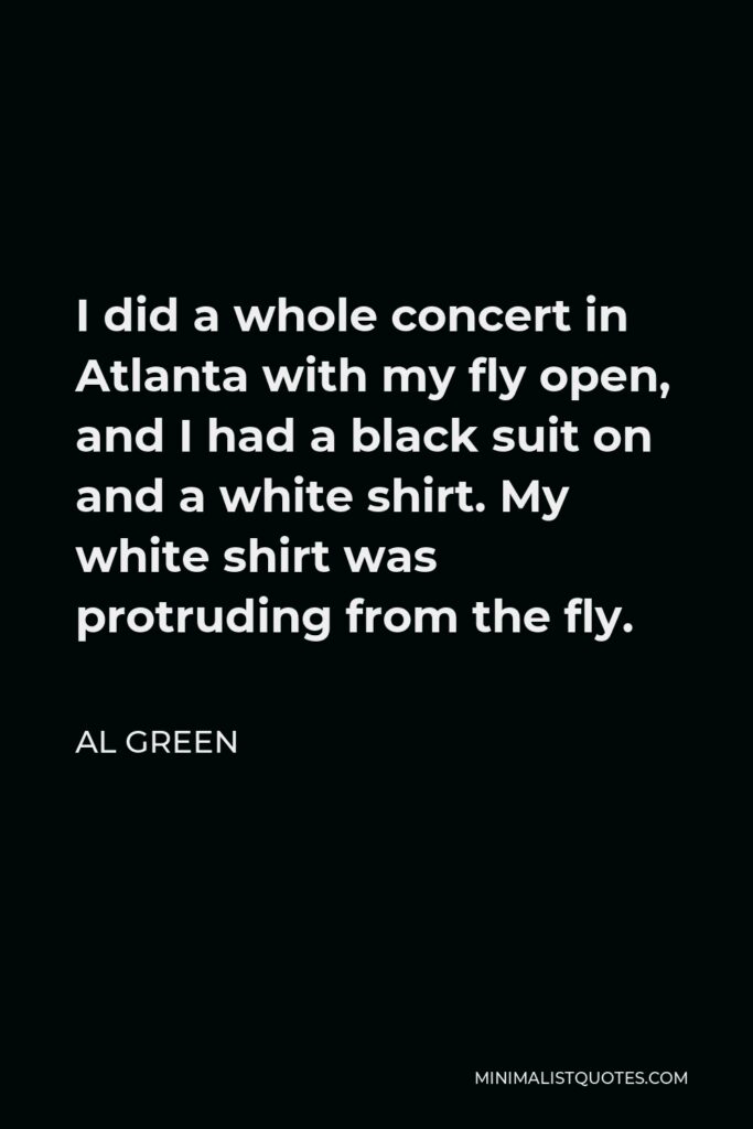 Al Green Quote - I did a whole concert in Atlanta with my fly open, and I had a black suit on and a white shirt. My white shirt was protruding from the fly.