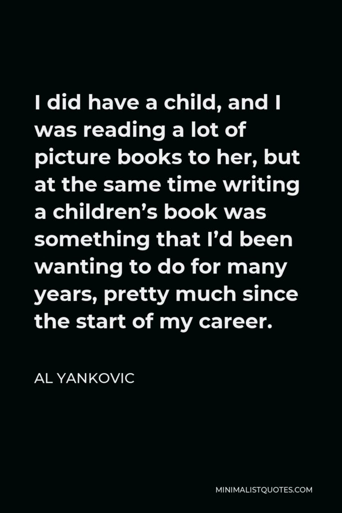 Al Yankovic Quote - I did have a child, and I was reading a lot of picture books to her, but at the same time writing a children’s book was something that I’d been wanting to do for many years, pretty much since the start of my career.