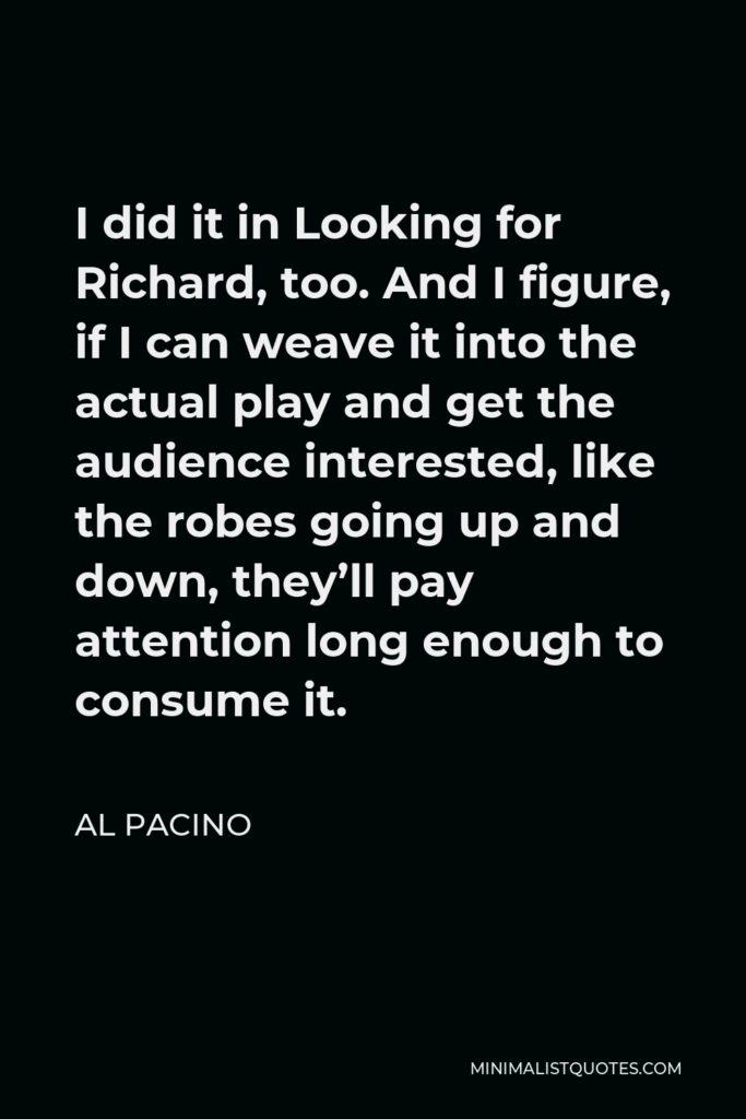 Al Pacino Quote - I did it in Looking for Richard, too. And I figure, if I can weave it into the actual play and get the audience interested, like the robes going up and down, they’ll pay attention long enough to consume it.