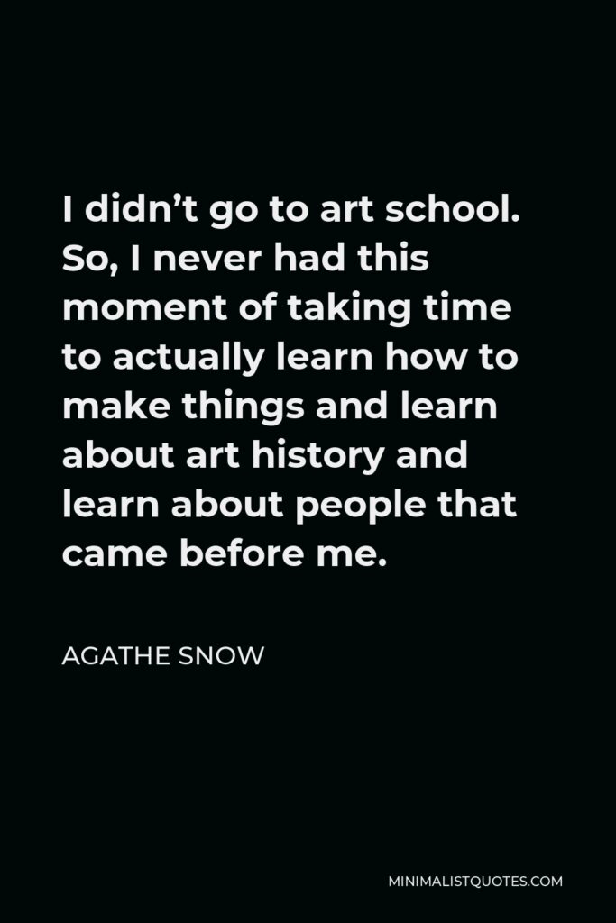 Agathe Snow Quote - I didn’t go to art school. So, I never had this moment of taking time to actually learn how to make things and learn about art history and learn about people that came before me.