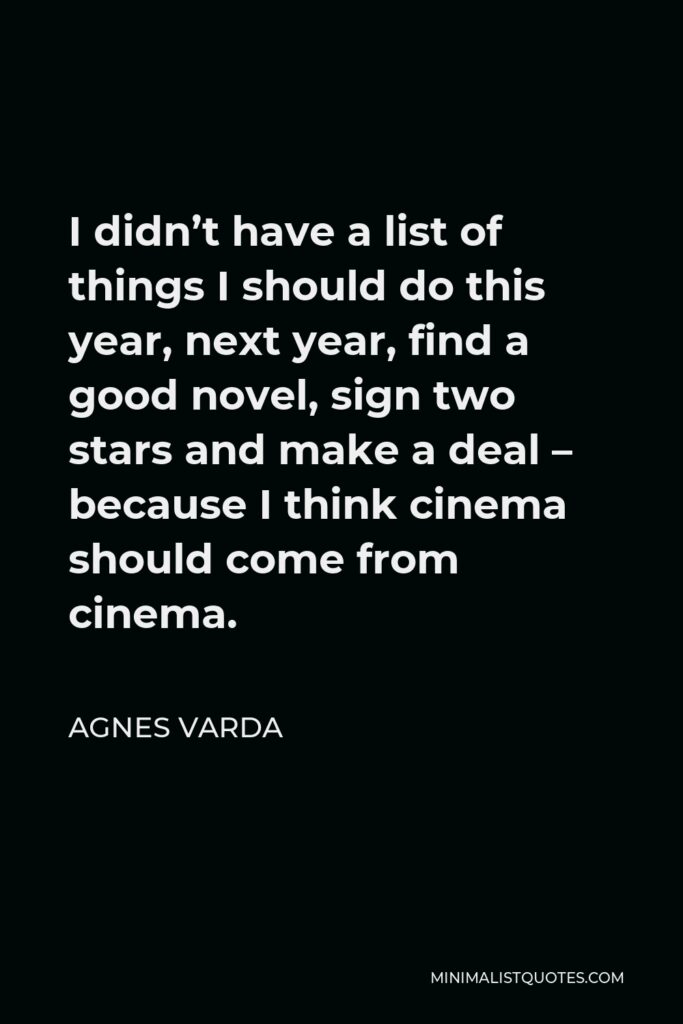 Agnes Varda Quote - I didn’t have a list of things I should do this year, next year, find a good novel, sign two stars and make a deal – because I think cinema should come from cinema.