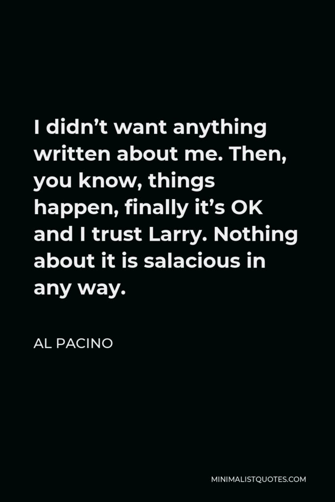 Al Pacino Quote - I didn’t want anything written about me. Then, you know, things happen, finally it’s OK and I trust Larry. Nothing about it is salacious in any way.