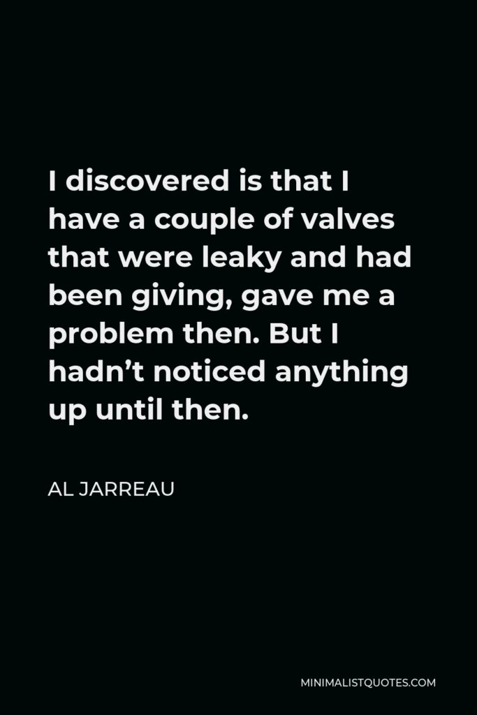 Al Jarreau Quote - I discovered is that I have a couple of valves that were leaky and had been giving, gave me a problem then. But I hadn’t noticed anything up until then.