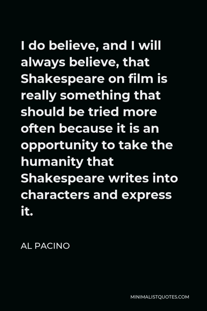 Al Pacino Quote - I do believe, and I will always believe, that Shakespeare on film is really something that should be tried more often because it is an opportunity to take the humanity that Shakespeare writes into characters and express it.
