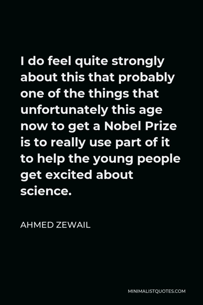 Ahmed Zewail Quote - I do feel quite strongly about this that probably one of the things that unfortunately this age now to get a Nobel Prize is to really use part of it to help the young people get excited about science.