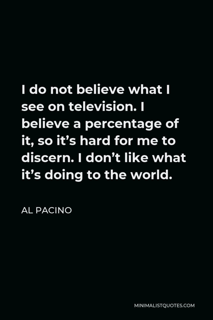 Al Pacino Quote - I do not believe what I see on television. I believe a percentage of it, so it’s hard for me to discern. I don’t like what it’s doing to the world.