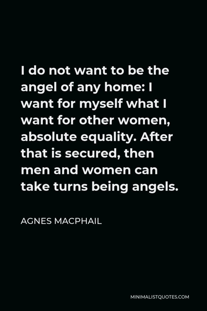 Agnes Macphail Quote - I do not want to be the angel of any home: I want for myself what I want for other women, absolute equality. After that is secured, then men and women can take turns being angels.