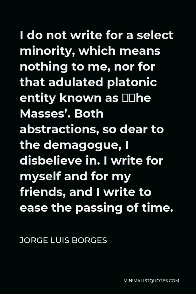 Jorge Luis Borges Quote - I do not write for a select minority, which means nothing to me, nor for that adulated platonic entity known as ‘The Masses’. Both abstractions, so dear to the demagogue, I disbelieve in. I write for myself and for my friends, and I write to ease the passing of time.