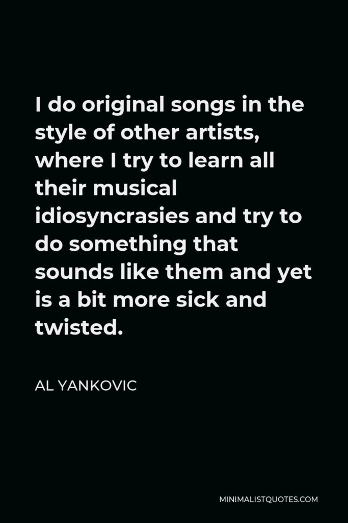 Al Yankovic Quote - I do original songs in the style of other artists, where I try to learn all their musical idiosyncrasies and try to do something that sounds like them and yet is a bit more sick and twisted.