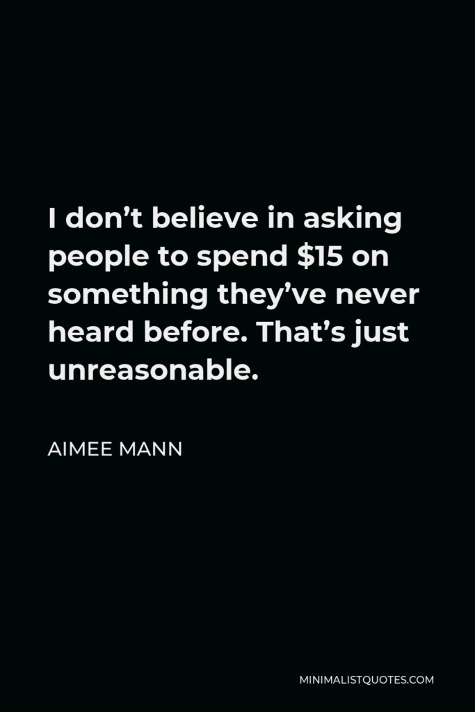 Aimee Mann Quote - I don’t believe in asking people to spend $15 on something they’ve never heard before. That’s just unreasonable.