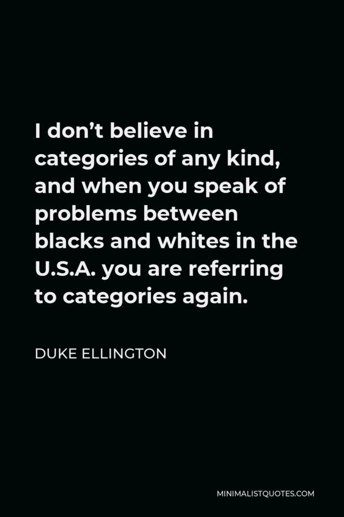Duke Ellington Quote - I don’t believe in categories of any kind, and when you speak of problems between blacks and whites in the U.S.A. you are referring to categories again.