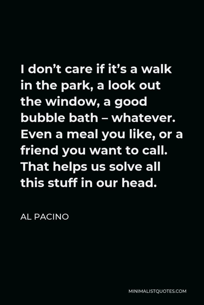 Al Pacino Quote - I don’t care if it’s a walk in the park, a look out the window, a good bubble bath – whatever. Even a meal you like, or a friend you want to call. That helps us solve all this stuff in our head.