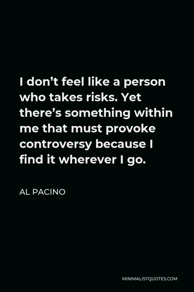 Al Pacino Quote - I don’t feel like a person who takes risks. Yet there’s something within me that must provoke controversy because I find it wherever I go.
