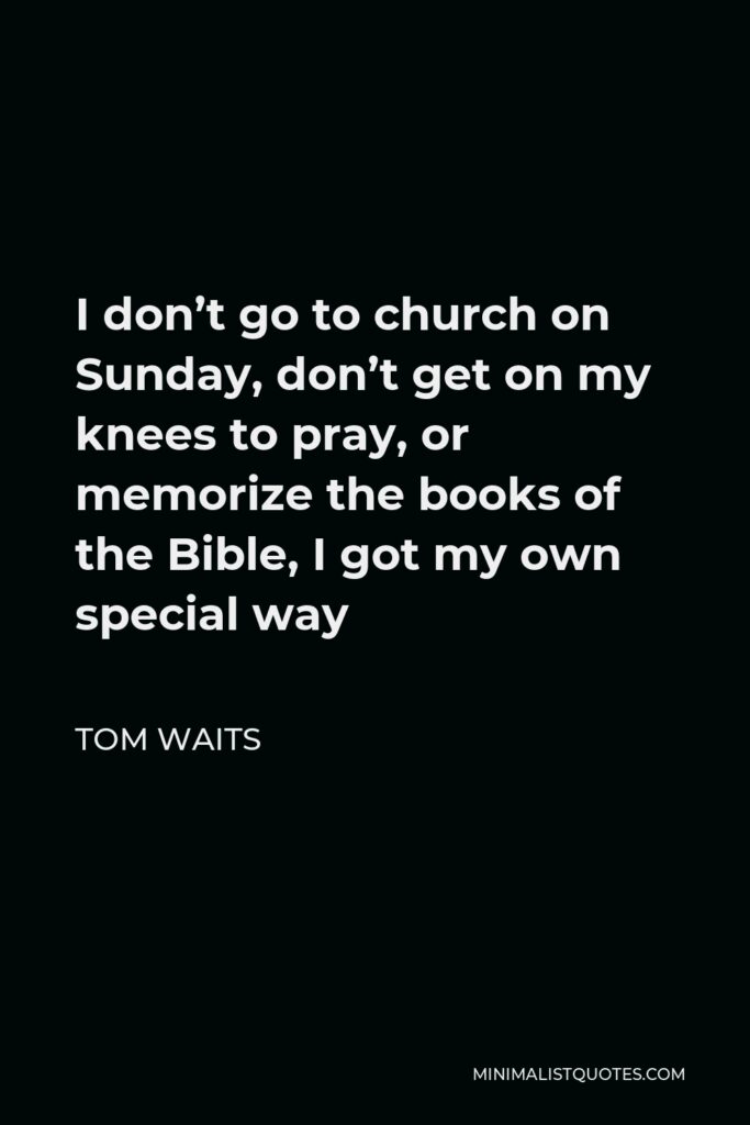 Tom Waits Quote - I don’t go to church on Sunday, don’t get on my knees to pray, or memorize the books of the Bible, I got my own special way