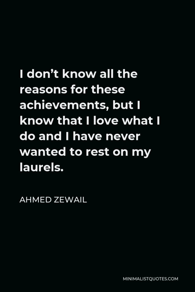 Ahmed Zewail Quote - I don’t know all the reasons for these achievements, but I know that I love what I do and I have never wanted to rest on my laurels.