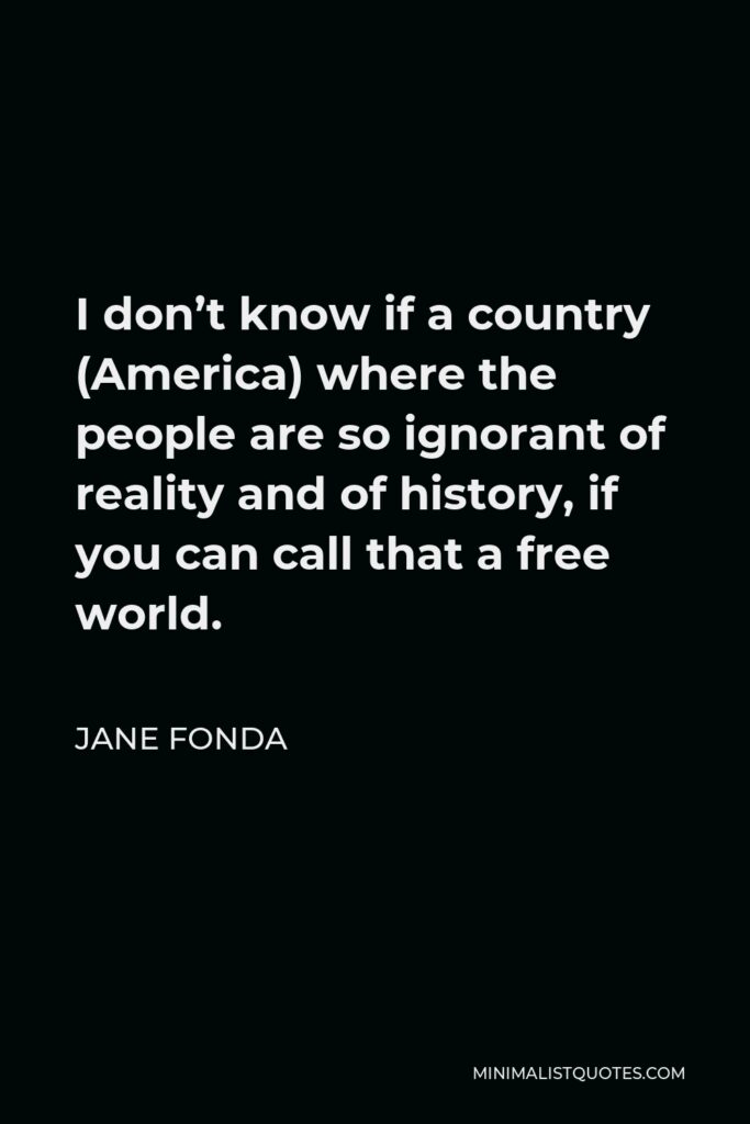 Jane Fonda Quote - I don’t know if a country (America) where the people are so ignorant of reality and of history, if you can call that a free world.