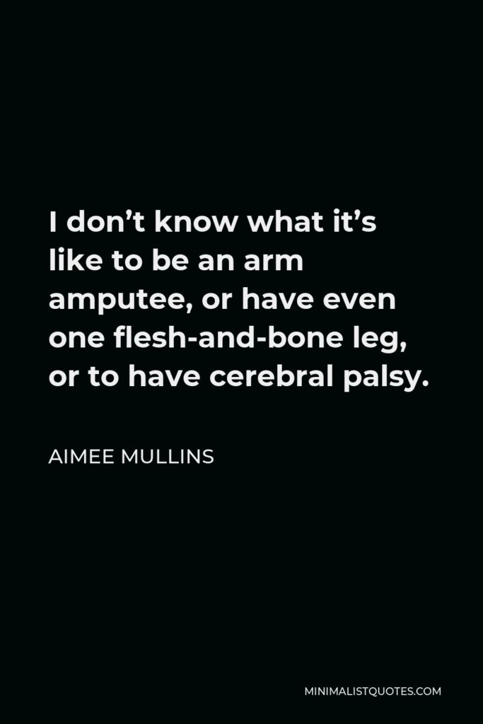 Aimee Mullins Quote - I don’t know what it’s like to be an arm amputee, or have even one flesh-and-bone leg, or to have cerebral palsy.