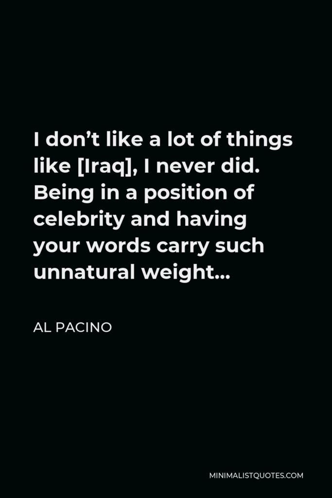 Al Pacino Quote - I don’t like a lot of things like [Iraq], I never did. Being in a position of celebrity and having your words carry such unnatural weight…