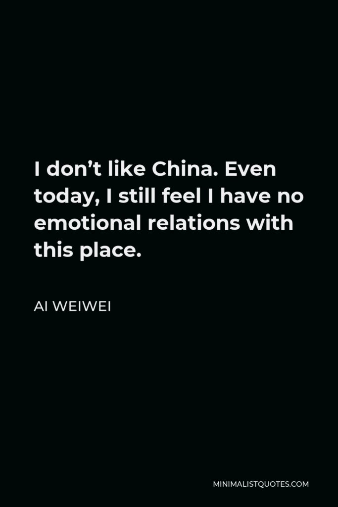 Ai Weiwei Quote - I don’t like China. Even today, I still feel I have no emotional relations with this place.