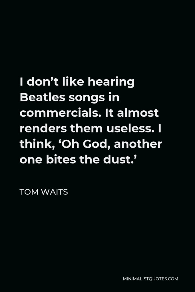 Tom Waits Quote - I don’t like hearing Beatles songs in commercials. It almost renders them useless. I think, ‘Oh God, another one bites the dust.’