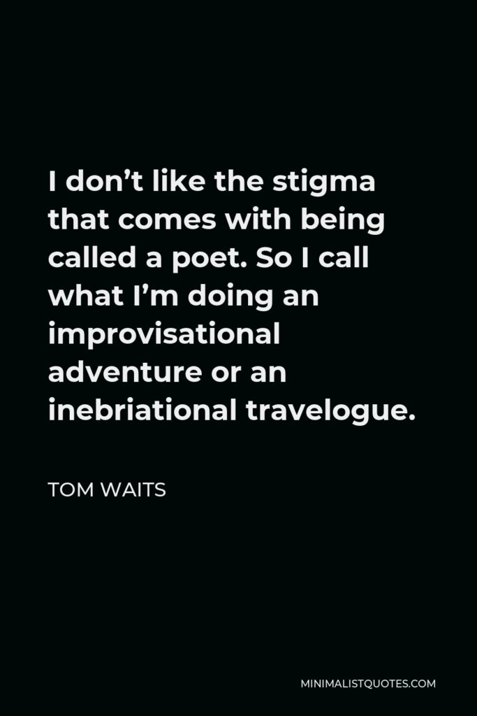 Tom Waits Quote - I don’t like the stigma that comes with being called a poet. So I call what I’m doing an improvisational adventure or an inebriational travelogue.