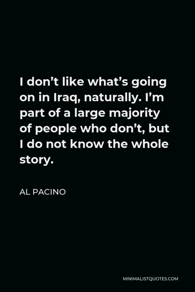 Al Pacino Quote - I don’t like what’s going on in Iraq, naturally. I’m part of a large majority of people who don’t, but I do not know the whole story.