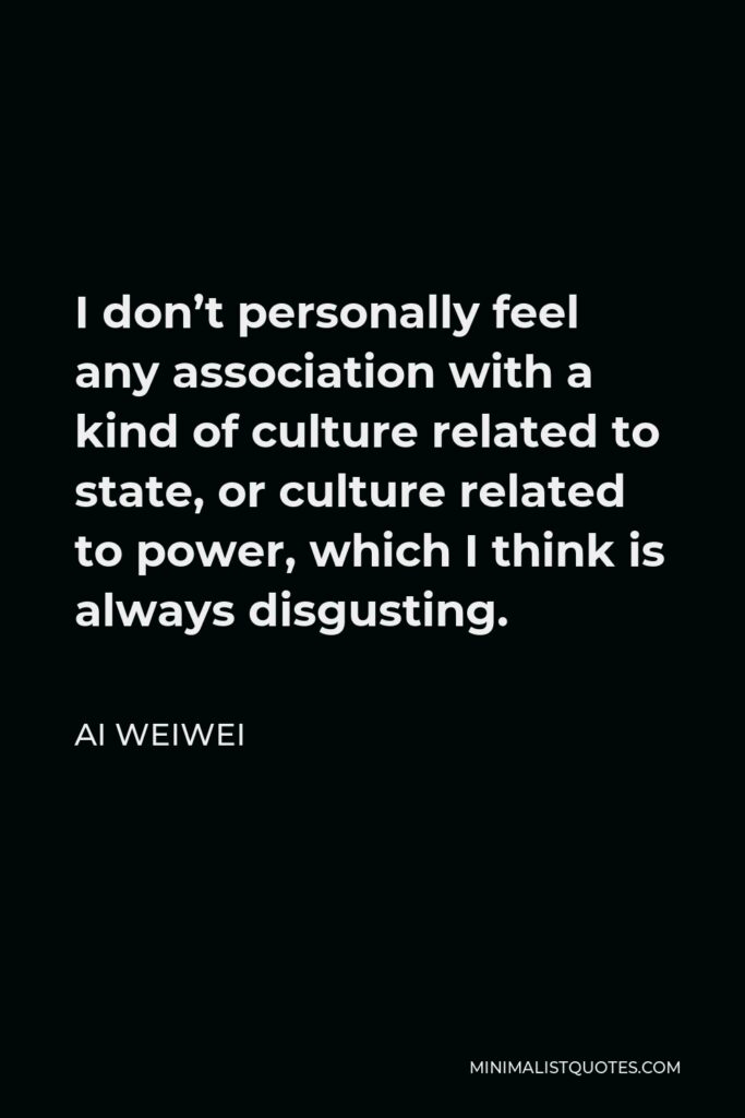 Ai Weiwei Quote - I don’t personally feel any association with a kind of culture related to state, or culture related to power, which I think is always disgusting.