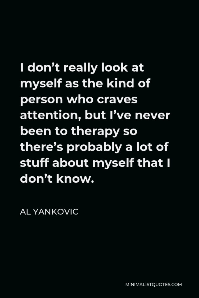 Al Yankovic Quote - I don’t really look at myself as the kind of person who craves attention, but I’ve never been to therapy so there’s probably a lot of stuff about myself that I don’t know.