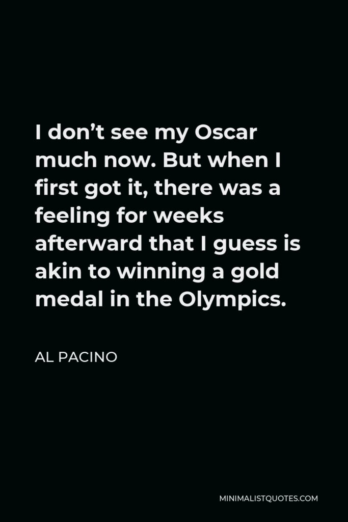 Al Pacino Quote - I don’t see my Oscar much now. But when I first got it, there was a feeling for weeks afterward that I guess is akin to winning a gold medal in the Olympics.