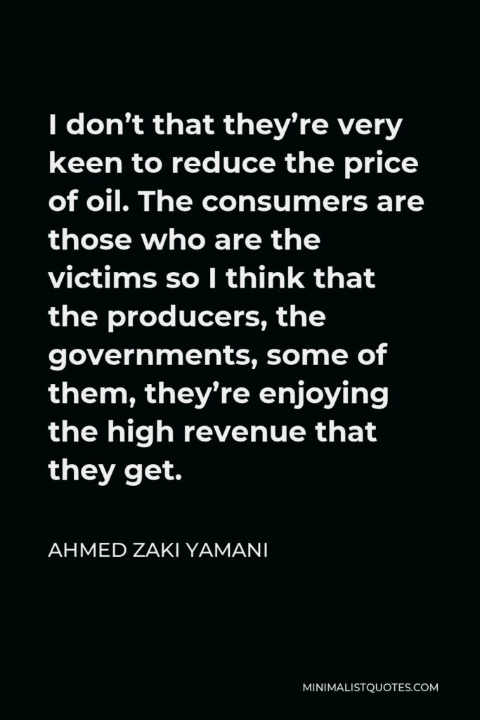 Ahmed Zaki Yamani Quote - I don’t that they’re very keen to reduce the price of oil. The consumers are those who are the victims so I think that the producers, the governments, some of them, they’re enjoying the high revenue that they get.
