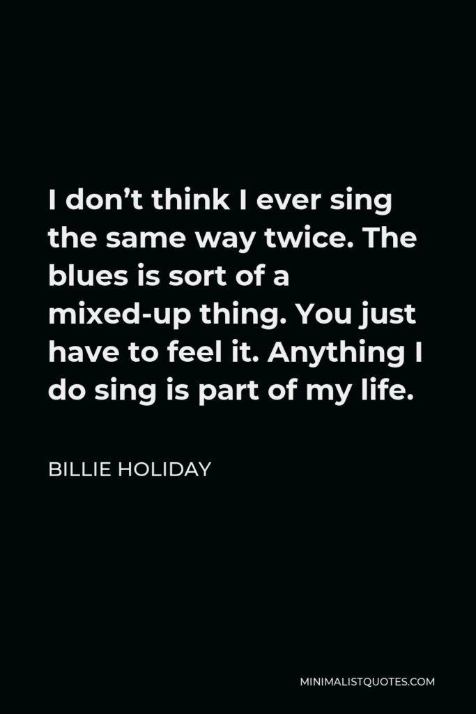 Billie Holiday Quote - I don’t think I ever sing the same way twice. The blues is sort of a mixed-up thing. You just have to feel it. Anything I do sing is part of my life.