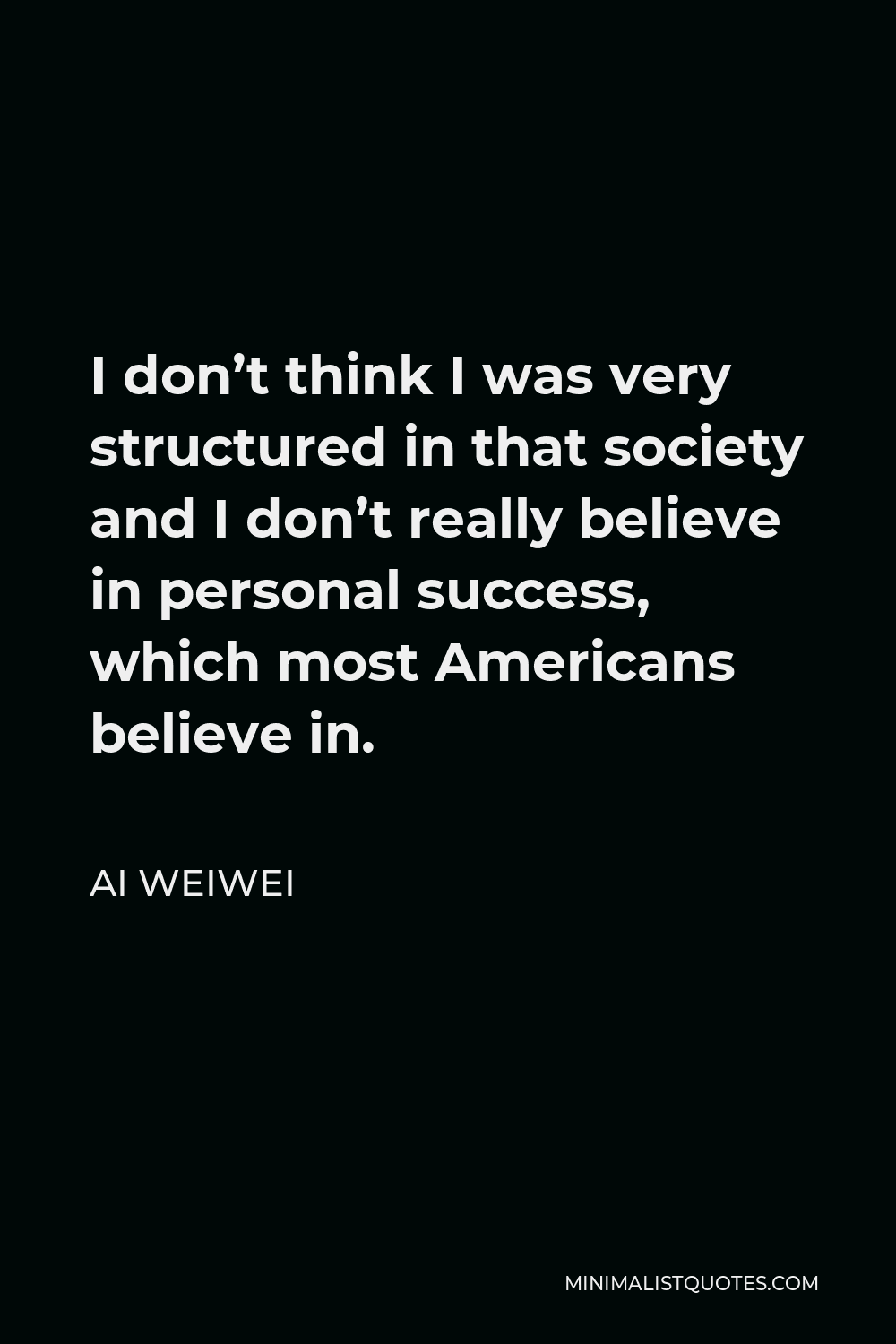 Ai Weiwei Quote - I don’t think I was very structured in that society and I don’t really believe in personal success, which most Americans believe in.