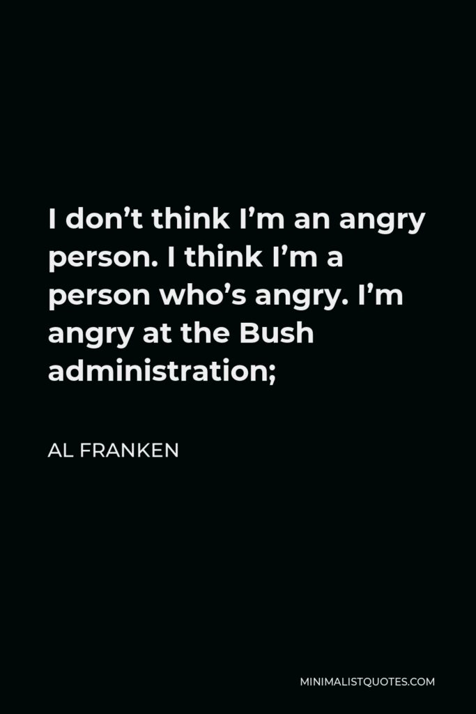 Al Franken Quote - I don’t think I’m an angry person. I think I’m a person who’s angry. I’m angry at the Bush administration;