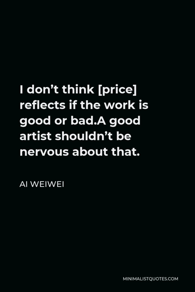 Ai Weiwei Quote - I don’t think [price] reflects if the work is good or bad.A good artist shouldn’t be nervous about that.