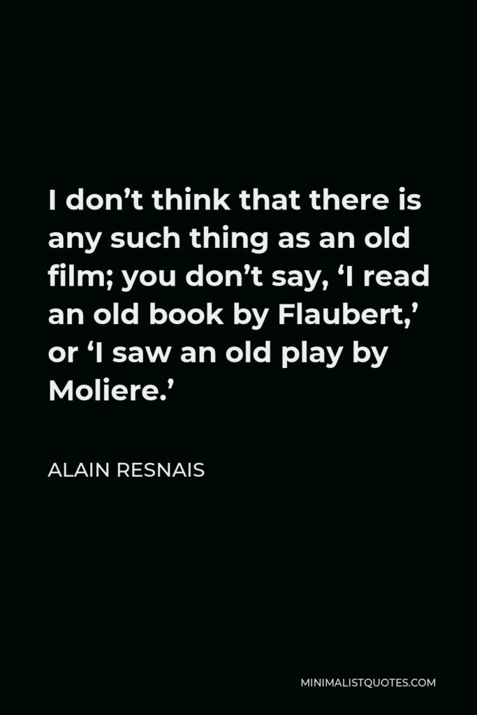 Alain Resnais Quote - I don’t think that there is any such thing as an old film; you don’t say, ‘I read an old book by Flaubert,’ or ‘I saw an old play by Moliere.’