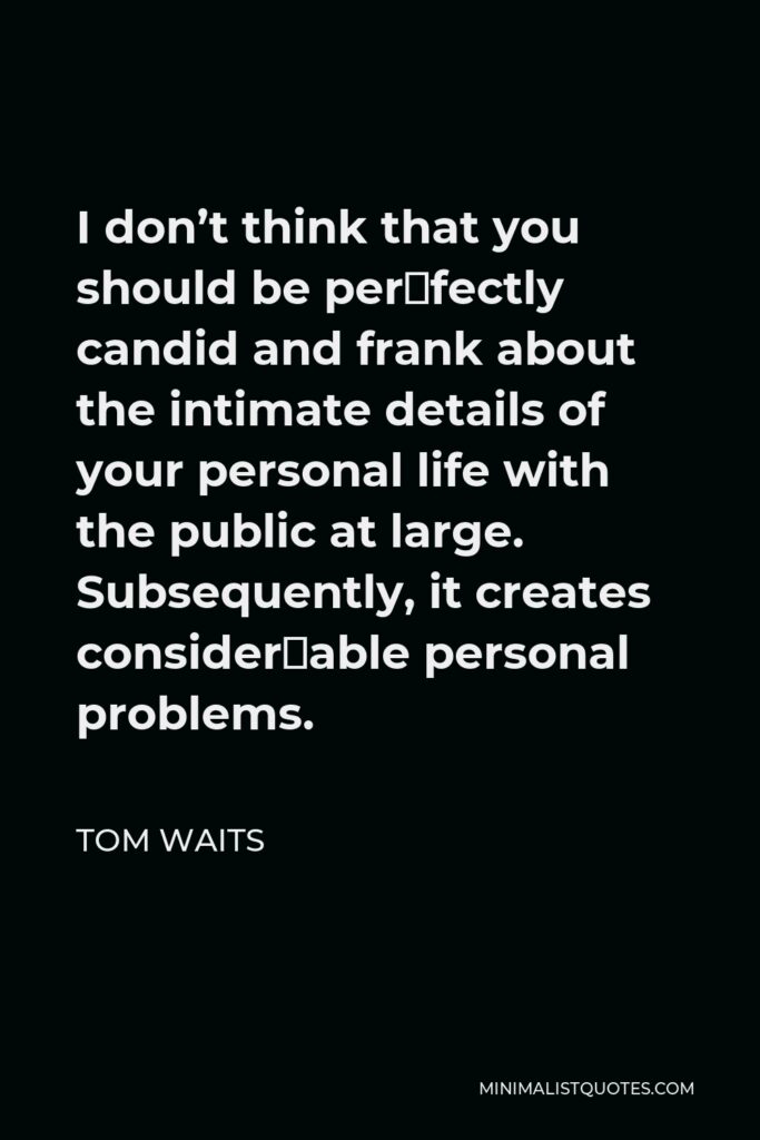 Tom Waits Quote - I don’t think that you should be per­fectly candid and frank about the intimate details of your personal life with the public at large. Subsequently, it creates consider­able personal problems.