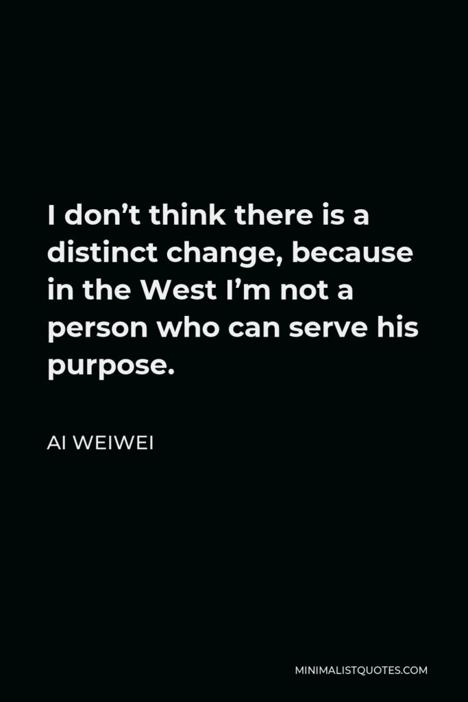 Ai Weiwei Quote - I don’t think there is a distinct change, because in the West I’m not a person who can serve his purpose.
