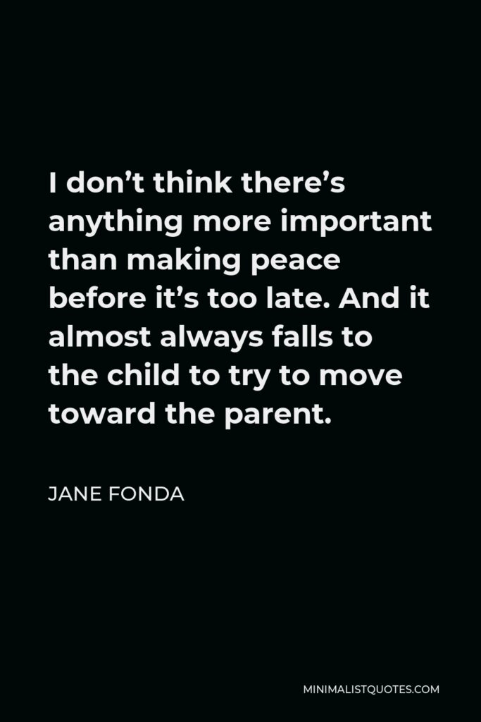 Jane Fonda Quote - I don’t think there’s anything more important than making peace before it’s too late. And it almost always falls to the child to try to move toward the parent.