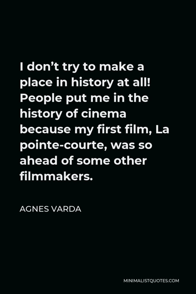 Agnes Varda Quote - I don’t try to make a place in history at all! People put me in the history of cinema because my first film, La pointe-courte, was so ahead of some other filmmakers.