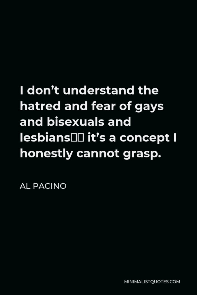 Al Pacino Quote - I don’t understand the hatred and fear of gays and bisexuals and lesbians… it’s a concept I honestly cannot grasp.