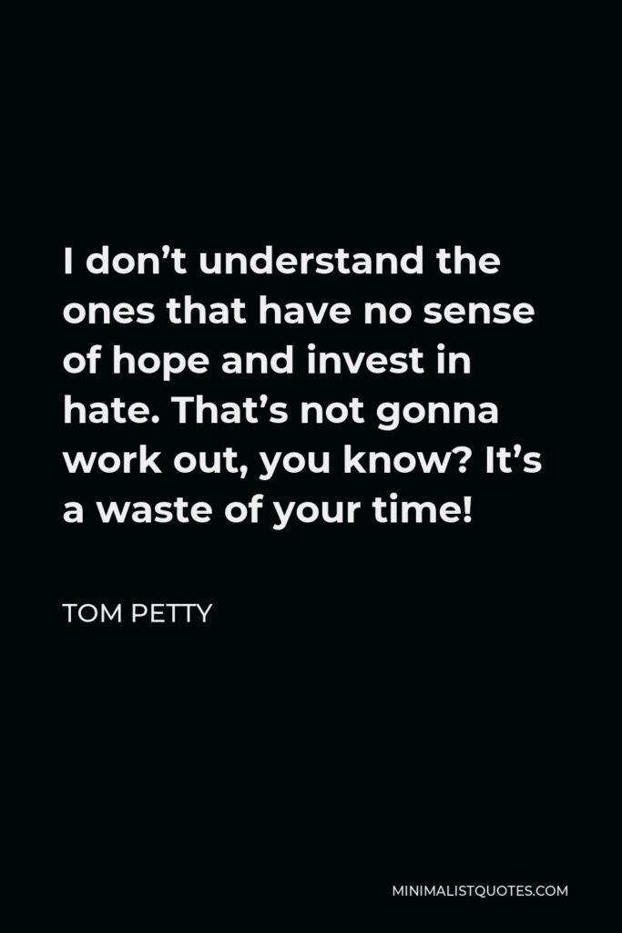 Tom Petty Quote - I don’t understand the ones that have no sense of hope and invest in hate. That’s not gonna work out, you know? It’s a waste of your time!