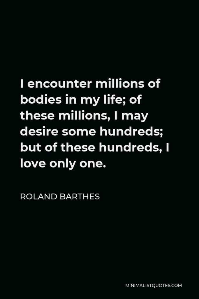 Roland Barthes Quote - I encounter millions of bodies in my life; of these millions, I may desire some hundreds; but of these hundreds, I love only one.